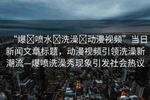 “爆?噴水?洗澡?動漫視頻”當(dāng)日新聞文章標(biāo)題，動漫視頻引領(lǐng)洗澡新潮流—爆噴洗澡秀現(xiàn)象引發(fā)社會熱議