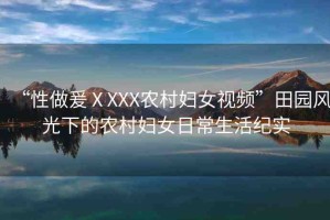 “性做爰ⅩXXX農(nóng)村婦女視頻”田園風(fēng)光下的農(nóng)村婦女日常生活紀(jì)實(shí)