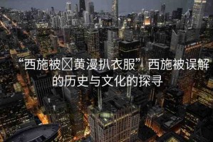 “西施被?黃漫扒衣服”西施被誤解的歷史與文化的探尋