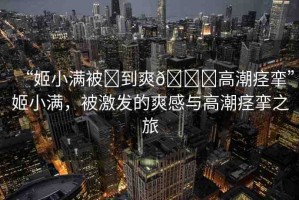“姬小滿被?到爽??高潮痙攣”姬小滿，被激發(fā)的爽感與高潮痙攣之旅