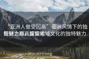 “亞洲人做受?高”亞洲風(fēng)情下的獨特魅力與高度探索
亞洲之巔，探索地域文化的獨特魅力