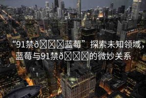 “91禁??藍(lán)莓”探索未知領(lǐng)域，藍(lán)莓與91禁??的微妙關(guān)系