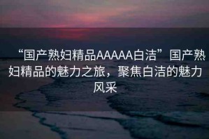 “國(guó)產(chǎn)熟婦精品AAAAA白潔”國(guó)產(chǎn)熟婦精品的魅力之旅，聚焦白潔的魅力風(fēng)采