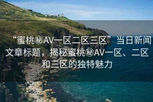 “蜜桃秘AV一區(qū)二區(qū)三區(qū)”當(dāng)日新聞文章標(biāo)題，揭秘蜜桃秘AV一區(qū)、二區(qū)和三區(qū)的獨(dú)特魅力