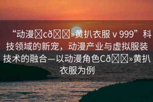 “動(dòng)漫?c??黃扒衣服ⅴ999”科技領(lǐng)域的新寵，動(dòng)漫產(chǎn)業(yè)與虛擬服裝技術(shù)的融合—以動(dòng)漫角色C??黃扒衣服為例