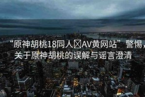 “原神胡桃18同人?AV黃網站”警惕，關于原神胡桃的誤解與謠言澄清