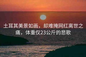 土耳其美景如畫(huà)，卻難掩網(wǎng)紅離世之痛，體重僅23公斤的悲歌