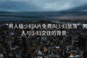 “男人?少婦A片免費(fèi)叫少婦放蕩”男人與少婦交往的背景