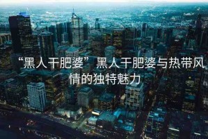 “黑人干肥婆”黑人干肥婆與熱帶風(fēng)情的獨(dú)特魅力