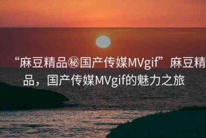 “麻豆精品秘國產(chǎn)傳媒MVgif”麻豆精品，國產(chǎn)傳媒MVgif的魅力之旅