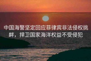 中國(guó)海警堅(jiān)定回應(yīng)菲律賓非法侵權(quán)挑釁，捍衛(wèi)國(guó)家海洋權(quán)益不受侵犯