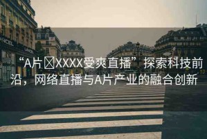 “A片?XXXX受爽直播”探索科技前沿，網(wǎng)絡(luò)直播與A片產(chǎn)業(yè)的融合創(chuàng)新
