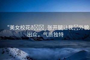 “美女校花??張開腿讓我?外貌出眾，氣質(zhì)獨(dú)特