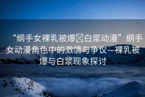 “綱手女裸乳被爆?白漿動漫”綱手女動漫角色中的激情與爭議—裸乳被爆與白漿現(xiàn)象探討