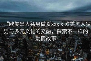 “歐美黑人猛男做爰xxxⅹ?dú)W美黑人猛男與多元文化的交融，探索不一樣的愛情故事