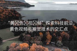 “黃?色?視?頻”探索科技前沿，黃色視頻與視覺(jué)技術(shù)的交匯點(diǎn)
