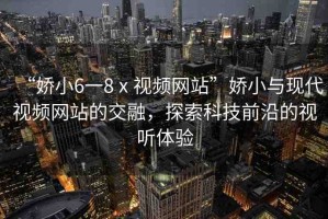 “嬌小6一8ⅹ視頻網(wǎng)站”嬌小與現(xiàn)代視頻網(wǎng)站的交融，探索科技前沿的視聽體驗(yàn)