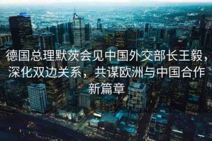 德國總理默茨會見中國外交部長王毅，深化雙邊關(guān)系，共謀歐洲與中國合作新篇章