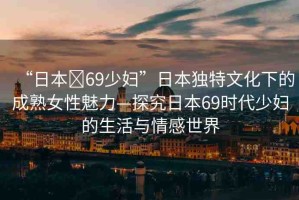 “日本?69少婦”日本獨(dú)特文化下的成熟女性魅力—探究日本69時(shí)代少婦的生活與情感世界