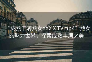 “成熟豐滿熟女XXXⅩTVmp4”熟女的魅力世界，探索成熟豐滿之美