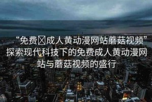 “免費?成人黃動漫網站蘑菇視頻”探索現(xiàn)代科技下的免費成人黃動漫網站與蘑菇視頻的盛行