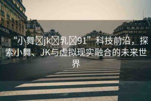 “小舞?jk?乳?91”科技前沿，探索小舞、JK與虛擬現(xiàn)實(shí)融合的未來世界