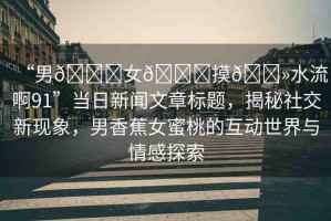 “男??女??摸??水流啊91”當(dāng)日新聞文章標(biāo)題，揭秘社交新現(xiàn)象，男香蕉女蜜桃的互動世界與情感探索