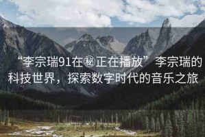 “李宗瑞91在秘正在播放”李宗瑞的科技世界，探索數(shù)字時(shí)代的音樂之旅