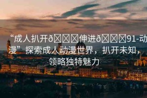 “成人扒開??伸進(jìn)??91-動(dòng)漫”探索成人動(dòng)漫世界，扒開未知，領(lǐng)略獨(dú)特魅力