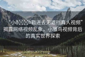 “小??戳進(jìn)去無遮擋真人視頻”揭露網(wǎng)絡(luò)視頻亂象，小雛鳥視頻背后的真實(shí)世界探索
