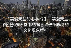 “禁漫天堂??綱手”禁漫天堂??綱手，深度探索與資訊解讀
揭秘禁漫天堂中的綱手，一部獨(dú)特的文化現(xiàn)象解析