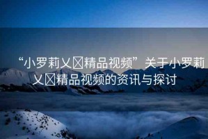 “小羅莉乂?精品視頻”關(guān)于小羅莉乂?精品視頻的資訊與探討