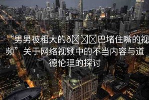 “男男被粗大的??巴堵住嘴的視頻”關(guān)于網(wǎng)絡(luò)視頻中的不當(dāng)內(nèi)容與道德倫理的探討