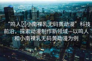“鳴人?小南裸乳無碼黃動漫”科技前沿，探索動漫制作新領域—以鳴人和小南裸乳無碼黃動漫為例