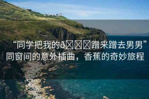 “同學(xué)把我的??蹭來(lái)蹭去男男”同窗間的意外插曲，香蕉的奇妙旅程