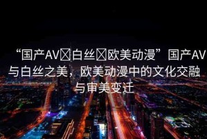 “國(guó)產(chǎn)AV?白絲?歐美動(dòng)漫”國(guó)產(chǎn)AV與白絲之美，歐美動(dòng)漫中的文化交融與審美變遷