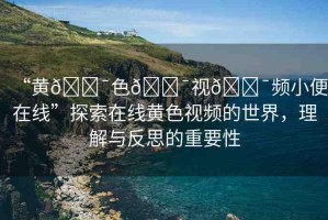 “黃??色??視??頻小便在線”探索在線黃色視頻的世界，理解與反思的重要性