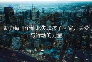 助力每一個(gè)緬北失聯(lián)孩子回家，關(guān)愛與行動(dòng)的力量