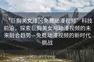 “巨胸美女爆?免費(fèi)動漫視頻”科技前沿，探索巨胸美女與動漫視頻的未來融合趨勢—免費(fèi)動漫視頻的新時代挑戰(zhàn)