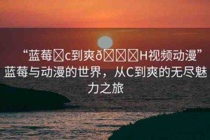 “藍(lán)莓?c到爽??H視頻動漫”藍(lán)莓與動漫的世界，從C到爽的無盡魅力之旅