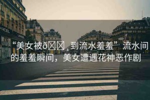“美女被??到流水羞羞”流水間的羞羞瞬間，美女遭遇花神惡作劇