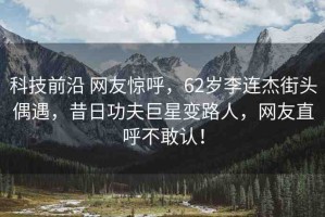 科技前沿 網(wǎng)友驚呼，62歲李連杰街頭偶遇，昔日功夫巨星變路人，網(wǎng)友直呼不敢認(rèn)！