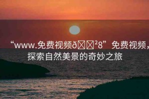 “www.免費視頻??8”免費視頻，探索自然美景的奇妙之旅