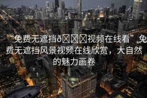 “免費無遮擋??視頻在線看”免費無遮擋風景視頻在線欣賞，大自然的魅力畫卷