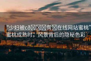 “少婦被c??黃?在線網(wǎng)站蜜桃”蜜桃成熟時，風(fēng)景背后的隱秘色彩