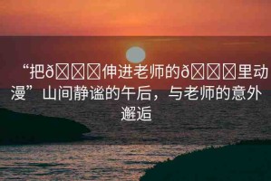 “把??伸進(jìn)老師的??里動(dòng)漫”山間靜謐的午后，與老師的意外邂逅