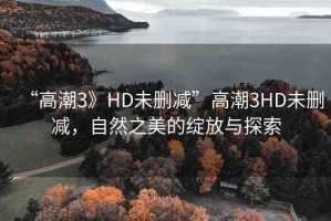 “高潮3》HD未刪減”高潮3HD未刪減，自然之美的綻放與探索
