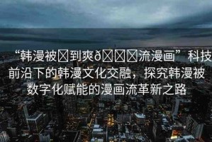 “韓漫被?到爽??流漫畫”科技前沿下的韓漫文化交融，探究韓漫被數(shù)字化賦能的漫畫流革新之路