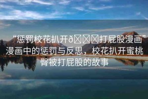 “懲罰?；ò情_(kāi)??打屁股漫畫(huà)”漫畫(huà)中的懲罰與反思，?；ò情_(kāi)蜜桃臀被打屁股的故事