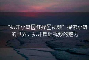“扒開(kāi)小舞?狂揉?視頻”探索小舞的世界，扒開(kāi)舞蹈視頻的魅力